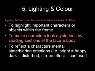 5. Lighting & Colour Lighting & Colour can be used to achieve a variety of effects: To highlight important characters or objects within the frame To make characters look mysterious by shading sections of the face & body To reflect a characters mental state/hidden emotions (i.e. bright = happy, dark = disturbed, strobe effect = confused 
