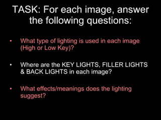 TASK: For each image, answer the following questions: What type of lighting is used in each image (High or Low Key)? Where are the KEY LIGHTS, FILLER LIGHTS & BACK LIGHTS in each image? What effects/meanings does the lighting suggest? 