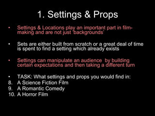 1. Settings & Props Settings & Locations play an important part in film-making and are not just ‘backgrounds’ Sets are either built from scratch or a great deal of time is spent to find a setting which already exists Settings can manipulate an audience  by building certain expectations and then taking a different turn  TASK: What settings and props you would find in: A Science Fiction Film A Romantic Comedy A Horror Film  