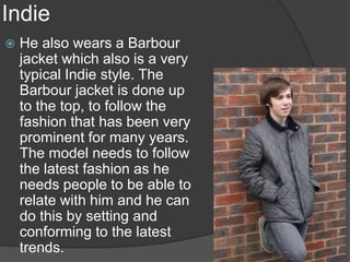 Indie
   He also wears a Barbour
    jacket which also is a very
    typical Indie style. The
    Barbour jacket is done up
    to the top, to follow the
    fashion that has been very
    prominent for many years.
    The model needs to follow
    the latest fashion as he
    needs people to be able to
    relate with him and he can
    do this by setting and
    conforming to the latest
    trends.
 