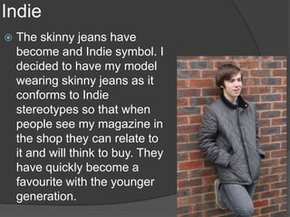 Indie
   The skinny jeans have
    become and Indie symbol. I
    decided to have my model
    wearing skinny jeans as it
    conforms to Indie
    stereotypes so that when
    people see my magazine in
    the shop they can relate to
    it and will think to buy. They
    have quickly become a
    favourite with the younger
    generation.
 