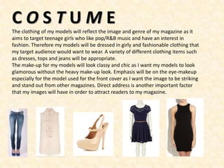 COSTUME
The clothing of my models will reflect the image and genre of my magazine as it
aims to target teenage girls who like pop/R&B music and have an interest in
fashion. Therefore my models will be dressed in girly and fashionable clothing that
my target audience would want to wear. A variety of different clothing items such
as dresses, tops and jeans will be appropriate.
The make-up for my models will look classy and chic as I want my models to look
glamorous without the heavy make-up look. Emphasis will be on the eye-makeup
especially for the model used for the front cover as I want the image to be striking
and stand out from other magazines. Direct address is another important factor
that my images will have in order to attract readers to my magazine.
 