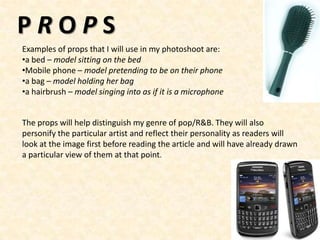 PROPS
Examples of props that I will use in my photoshoot are:
•a bed – model sitting on the bed
•Mobile phone – model pretending to be on their phone
•a bag – model holding her bag
•a hairbrush – model singing into as if it is a microphone


The props will help distinguish my genre of pop/R&B. They will also
personify the particular artist and reflect their personality as readers will
look at the image first before reading the article and will have already drawn
a particular view of them at that point.
 