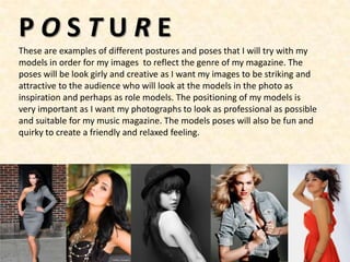 POSTURE
These are examples of different postures and poses that I will try with my
models in order for my images to reflect the genre of my magazine. The
poses will be look girly and creative as I want my images to be striking and
attractive to the audience who will look at the models in the photo as
inspiration and perhaps as role models. The positioning of my models is
very important as I want my photographs to look as professional as possible
and suitable for my music magazine. The models poses will also be fun and
quirky to create a friendly and relaxed feeling.
 