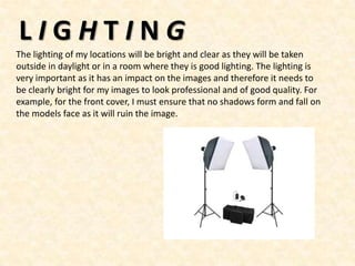 LIGHTING
The lighting of my locations will be bright and clear as they will be taken
outside in daylight or in a room where they is good lighting. The lighting is
very important as it has an impact on the images and therefore it needs to
be clearly bright for my images to look professional and of good quality. For
example, for the front cover, I must ensure that no shadows form and fall on
the models face as it will ruin the image.
 