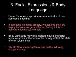 3. Facial Expressions & Body
               Language
•   Facial Expressions provide a clear indicator of how
    someone is feeling

•   If someone is smiling broadly, we assume they are
    happy but we may get a different feeling if this is
    accompanied by scary music

•   Body Language may also indicate how a character
    feels towards another character or may reflect the state
    of their relationship

•   TASK: What meanings/emotions do the following
    images convey:
 