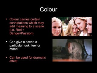 Colour
• Colour carries certain
  connotations which may
  add meaning to a scene
  (i.e. Red =
  Danger/Passion)

• Can give a scene a
  particular look, feel or
  mood

• Can be used for dramatic
  effect
 