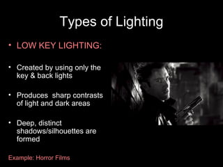 Types of Lighting
• LOW KEY LIGHTING:

• Created by using only the
  key & back lights

• Produces sharp contrasts
  of light and dark areas

• Deep, distinct
  shadows/silhouettes are
  formed

Example: Horror Films
 