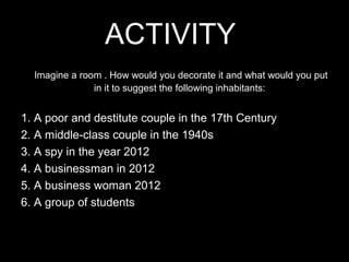 ACTIVITY
  Imagine a room . How would you decorate it and what would you put
               in it to suggest the following inhabitants:


1. A poor and destitute couple in the 17th Century
2. A middle-class couple in the 1940s
3. A spy in the year 2012
4. A businessman in 2012
5. A business woman 2012
6. A group of students
 