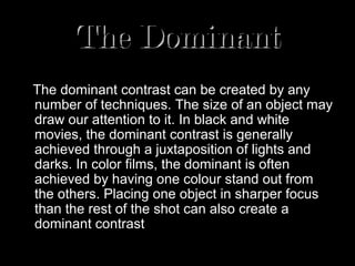 The Dominant
   Where is our eye attracted first? Why?
The dominant contrast can be created by any
number of techniques. The size of an object may
draw our attention to it. In black and white
movies, the dominant contrast is generally
achieved through a juxtaposition of lights and
darks. In color films, the dominant is often
achieved by having one colour stand out from
the others. Placing one object in sharper focus
than the rest of the shot can also create a
dominant contrast a dominant.
 