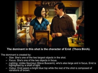 The dominant in this shot is the character of Enid (Thora Birch).

The dominant is created by:
    – Size. She's one of the two largest objects in the shot.
    – Focus. She's one of the two objects in focus.
    – Lighting. Unlike Seymour (Steve Buscemi), who's also large and in focus, Enid is
      highlighted by a shaft of light.
    – Colour. Enid wears a bright blue top while the rest of the shot is composed of
      variations of brown.
 