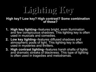 Lighting Key
High key? Low key? High contrast? Some combination
                      of these?

1. High key lighting--features bright, even illumination
   and few conspicuous shadows. This lighting key is often
   used in musicals and comedies.
2. Low key lighting--features diffused shadows and
   atmospheric pools of light. This lighting key is often
   used in mysteries and thrillers.
3. High contrast lighting--features harsh shafts of lights
   and dramatic streaks of blackness. This type of lighting
   is often used in tragedies and melodramas.
 
