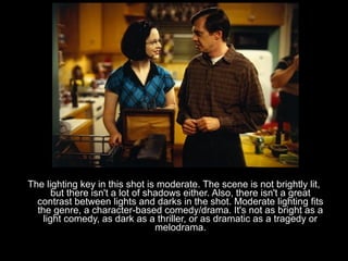 The lighting key in this shot is moderate. The scene is not brightly lit,
       but there isn't a lot of shadows either. Also, there isn't a great
  contrast between lights and darks in the shot. Moderate lighting fits
  the genre, a character-based comedy/drama. It's not as bright as a
    light comedy, as dark as a thriller, or as dramatic as a tragedy or
                                  melodrama.
 