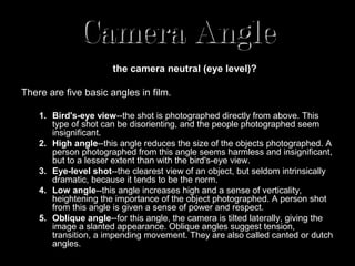 Camera Angle
Are we (and the camera) looking up or down on the subject? Or is
                  the camera neutral (eye level)?

There are five basic angles in film.

    1. Bird's-eye view--the shot is photographed directly from above. This
       type of shot can be disorienting, and the people photographed seem
       insignificant.
    2. High angle--this angle reduces the size of the objects photographed. A
       person photographed from this angle seems harmless and insignificant,
       but to a lesser extent than with the bird's-eye view.
    3. Eye-level shot--the clearest view of an object, but seldom intrinsically
       dramatic, because it tends to be the norm.
    4. Low angle--this angle increases high and a sense of verticality,
       heightening the importance of the object photographed. A person shot
       from this angle is given a sense of power and respect.
    5. Oblique angle--for this angle, the camera is tilted laterally, giving the
       image a slanted appearance. Oblique angles suggest tension,
       transition, a impending movement. They are also called canted or dutch
       angles.
 