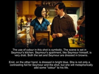 The use of colour in this shot is symbolic. The scene is set in
 Seymour's kitchen. Seymour's apartment, like Seymour himself, is
   very drab. Both the set and Seymour are dressed in browns.

Enid, on the other hand, is dressed in bright blue. She is not only a
contrasting foil for Seymour and the shot, but she will metaphorically
                      add some "colour" to his life.
 