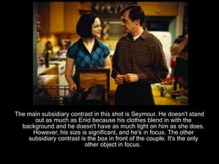 The main subsidiary contrast in this shot is Seymour. He doesn't stand
      out as much as Enid because his clothes blend in with the
  background and he doesn't have as much light on him as she does.
     However, his size is significant, and he's in focus. The other
    subsidiary contrast is the box in front of the couple. It's the only
                          other object in focus.
 