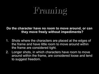 Framing
             Is the framing tight or loose?

Do the character have no room to move around, or can
         they move freely without impediments?

1. Shots where the characters are placed at the edges of
   the frame and have little room to move around within
   the frame are considered tight.
2. Longer shots, in which characters have room to move
   around within the frame, are considered loose and tend
   to suggest freedom.
 