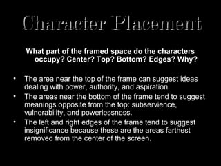 Character Placement
    What part of the framed space do the characters
     occupy? Center? Top? Bottom? Edges? Why?

•   The area near the top of the frame can suggest ideas
    dealing with power, authority, and aspiration.
•   The areas near the bottom of the frame tend to suggest
    meanings opposite from the top: subservience,
    vulnerability, and powerlessness.
•   The left and right edges of the frame tend to suggest
    insignificance because these are the areas farthest
    removed from the center of the screen.
 