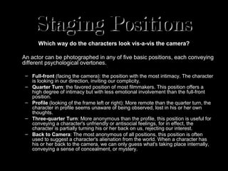Staging Positions
       Which way do the characters look vis-a-vis the camera?

An actor can be photographed in any of five basic positions, each conveying
different psychological overtones.

 – Full-front (facing the camera): the position with the most intimacy. The character
   is looking in our direction, inviting our complicity.
 – Quarter Turn: the favored position of most filmmakers. This position offers a
   high degree of intimacy but with less emotional involvement than the full-front
   position.
 – Profile (looking of the frame left or right): More remote than the quarter turn, the
   character in profile seems unaware of being observed, lost in his or her own
   thoughts.
 – Three-quarter Turn: More anonymous than the profile, this position is useful for
   conveying a character's unfriendly or antisocial feelings, for in effect, the
   character is partially turning his or her back on us, rejecting our interest.
 – Back to Camera: The most anonymous of all positions, this position is often
   used to suggest a character's alienation from the world. When a character has
   his or her back to the camera, we can only guess what's taking place internally,
   conveying a sense of concealment, or mystery.
 