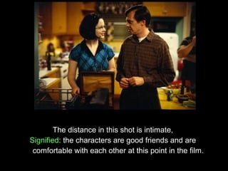 The distance in this shot is intimate,
Signified: the characters are good friends and are
 comfortable with each other at this point in the film.
 