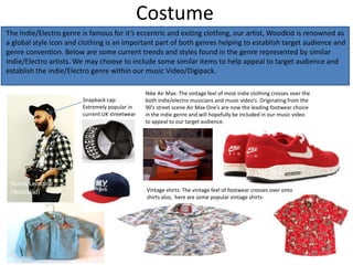 Costume
The Indie/Electro genre is famous for it’s eccentric and exiting clothing, our artist, Woodkid is renowned as
a global style icon and clothing is an important part of both genres helping to establish target audience and
genre convention. Below are some current trends and styles found in the genre represented by similar
Indie/Electro artists. We may choose to include some similar items to help appeal to target audience and
establish the indie/Electro genre within our music Video/Digipack.

                                                Nike Air Max: The vintage feel of most indie clothing crosses over the
                        Snapback cap:           both indie/electro musicians and music video’s. Originating from the
                        Extremely popular in    90’s street scene Air Max One’s are now the leading footwear choice
                        current UK streetwear   in the indie genre and will hopefully be included in our music video
                                                to appeal to our target audience.




 Yoann Lemoine
 (Woodkid)                                      Vintage shirts: The vintage feel of footwear crosses over onto
                                                shirts also, here are some popular vintage shirts-
 