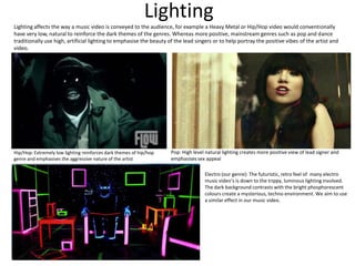 Lighting
Lighting affects the way a music video is conveyed to the audience, for example a Heavy Metal or Hip/Hop video would conventionally
have very low, natural to reinforce the dark themes of the genres. Whereas more positive, mainstream genres such as pop and dance
traditionally use high, artificial lighting to emphasise the beauty of the lead singers or to help portray the positive vibes of the artist and
video.




Hip/Hop: Extremely low lighting reinforces dark themes of hip/hop    Pop: High level natural lighting creates more positive view of lead signer and
genre and emphasises the aggressive nature of the artist             emphasises sex appeal

                                                                                    Electro (our genre): The futuristic, retro feel of many electro
                                                                                    music video’s is down to the trippy, luminous lighting involved.
                                                                                    The dark background contrasts with the bright phosphorescent
                                                                                    colours create a mysterious, techno environment. We aim to use
                                                                                    a similar effect in our music video.
 