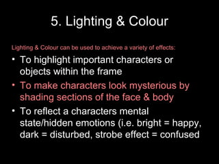 5. Lighting & Colour
Lighting & Colour can be used to achieve a variety of effects:
• To highlight important characters or
objects within the frame
• To make characters look mysterious by
shading sections of the face & body
• To reflect a characters mental
state/hidden emotions (i.e. bright = happy,
dark = disturbed, strobe effect = confused
 