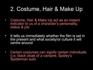2. Costume, Hair & Make Up
• Costume, Hair & Make Up act as an instant
indicator to us of a character’s personality,
status & job
• It tells us immediately whether the film is set in
the present and what society/or culture it will
centre around
• Certain costumes can signify certain individuals
(i.e. black cloak of a vampire, Spidey’s
Spiderman suit)
 
