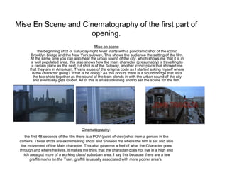 Mise En Scene and Cinematography of the first part of
opening.
Mise en scene
the beginning shot of Saturday night fever starts with a panoramic shot of the iconic
Brooklyn bridge and the New York subway, This shows the audience the setting of the film.
At the same time you can also hear the urban sound of the city, which shows me that it is in
a well populated area, this also shows how the main character (presumably) is travelling to
a certain place as the next cut shot is of the Subway, another iconic place that showed me
that they are in American. This is a use of the enigma code as I started asking myself where
is the character going? What is he doing? As this occurs there is a sound bridge that links
the two shots together as the sound of the train blends in with the urban sound of the city
and eventually gets louder. All of this is an establishing shot to set the scene for the film.

Cinematography:
the first 48 seconds of the film there is a POV (point of view) shot from a person in the
camera. These shots are extreme long shots and Showed me where the film is set and also
the movement of the Main character. This also gave me a feel of what the Character goes
through and where he lives. It makes me think that the character does not live in a high end
rich area put more of a working class/ suburban area. I say this because there are a few
graffiti marks on the Train. graffiti is usually associated with more poorer area’s.

 