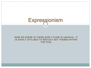 Expressionism 
MISE EN SCÈNE IN THESE EARLY FILMS IS UNUSUAL. IT 
IS HIGHLY STYLISED TO REFLECT KEY THEMES WITHIN 
THE FILM. 
 