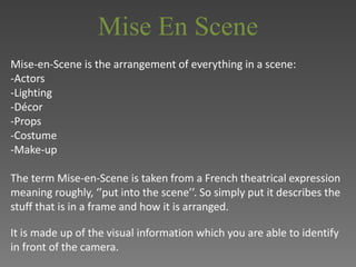 Mise En Scene 
Mise-en-Scene is the arrangement of everything in a scene: 
-Actors 
-Lighting 
-Décor 
-Props 
-Costume 
-Make-up 
The term Mise-en-Scene is taken from a French theatrical expression 
meaning roughly, ‘’put into the scene’’. So simply put it describes the 
stuff that is in a frame and how it is arranged. 
It is made up of the visual information which you are able to identify 
in front of the camera. 
 