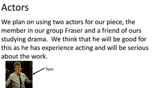 Actors 
We plan on using two actors for our piece, the 
member in our group Fraser and a friend of ours 
studying drama. We think that he will be good for 
this as he has experience acting and will be serious 
about the work. 
Tom 
 