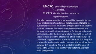 MACRO: overall representations 
created. 
MICRO: details that hint at macro 
representation. 
The Macro representations we would like to create for our 
male protagonist character are loneliness and longing for 
our female character who is the antagonist in the narrative. 
In order to create these overall representations we are 
focusing on specific cinematogophry: for instance the male 
will be isolated in the internal shots to highlight his lack of 
social contact since the breakdown of his relationship. To 
create the suggestion that our male character still longs for 
our female, we have decided to use over the shoulder shots 
showing Jeff watching Zoe and shots from Jeff's point of 
view so the viewer feels like they are watching Zoe from 
Jeff's perspective. 
 