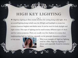 HIGH KEY LIGHTING 
 High key lighting in films mainly involves the setting being really light . It is 
an overall lighting design which uses the fill light and backlight to create low 
contrast between brighter and darker areas. It can be used for both daylight and 
night scenes. This type of lighting can be used in many different types of shots 
and for various purposes. There are usually very few shadows in a scene shot 
implementing high key lighting, especially on the principle characters or focus 
of the scene. This is an example of high key lighting 
used in a film. High key lighting is 
always and especially found in romance 
films. 
 