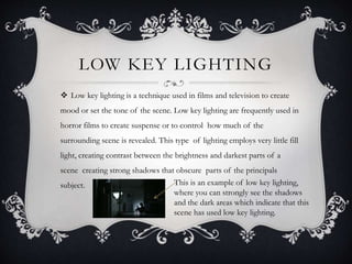 LOW KEY LIGHTING 
 Low key lighting is a technique used in films and television to create 
mood or set the tone of the scene. Low key lighting are frequently used in 
horror films to create suspense or to control how much of the 
surrounding scene is revealed. This type of lighting employs very little fill 
light, creating contrast between the brightness and darkest parts of a 
scene creating strong shadows that obscure parts of the principals 
subject. This is an example of low key lighting, 
where you can strongly see the shadows 
and the dark areas which indicate that this 
scene has used low key lighting. 
 