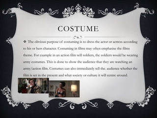 COSTUME 
 The obvious purpose of costuming is to dress the actor or actress according 
to his or hers character. Costuming in films may often emphasise the films 
theme. For example in an action film will soldiers, the soldiers would be wearing 
army costumes. This is done to show the audience that they are watching an 
army/action film. Costumes can also immediately tell the. audience whether the 
film is set in the present and what society or culture it will centre around. 
 