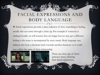FACIAL EXPRESSIONS AND 
BODY LANGUAGE 
 Facial expressions provide a clear indicator of how something is feeling, 
usually this can come through a close up. For example if someone is 
smiling broadly, we will assume they are happy but we may get a different 
feeling is the scene is accompanied by scary music. Body language may 
indicate also how a character feels towards another character or it could 
may reflect the state of their relationship. 
These are close ups of these 
actresses faces, showing 
their facial expressions. 
 