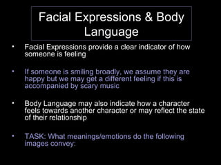 Facial Expressions & Body
Language
• Facial Expressions provide a clear indicator of how
someone is feeling
• If someone is smiling broadly, we assume they are
happy but we may get a different feeling if this is
accompanied by scary music
• Body Language may also indicate how a character
feels towards another character or may reflect the state
of their relationship
• TASK: What meanings/emotions do the following
images convey:
 