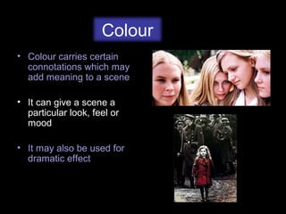 Colour
• Colour carries certain
connotations which may
add meaning to a scene
• It can give a scene a
particular look, feel or
mood
• It may also be used for
dramatic effect
 