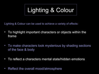 Lighting & Colour
Lighting & Colour can be used to achieve a variety of effects:
• To highlight important characters or objects within the
frame
• To make characters look mysterious by shading sections
of the face & body
• To reflect a characters mental state/hidden emotions
• Reflect the overall mood/atmosphere
 