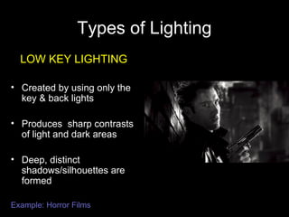 Types of Lighting
LOW KEY LIGHTING
• Created by using only the
key & back lights
• Produces sharp contrasts
of light and dark areas
• Deep, distinct
shadows/silhouettes are
formed
Example: Horror Films
 