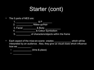Starter (cont)
• The 5 parts of MES are:
1. ________________ & P _______
2. ____________, Make-up/Hair
3. Facial __________ & Body ____________
4. _______________ & Colour Symbolism
5. ___________ of characters/objects within the frame
• Each aspect of the mise-en-scene creates _____________ which will be
interpreted by an audience. Also, they give us visual clues which influence
how we __________ .
– ______________ (time & place)
– ______________
 