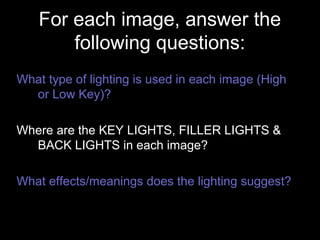 For each image, answer the
following questions:
What type of lighting is used in each image (High
or Low Key)?
Where are the KEY LIGHTS, FILLER LIGHTS &
BACK LIGHTS in each image?
What effects/meanings does the lighting suggest?
 