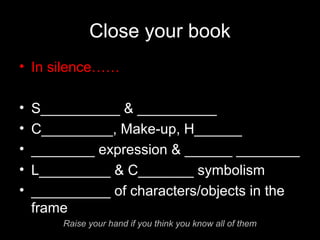 Close your book
• In silence……
• S__________ & __________
• C_________, Make-up, H______
• ________ expression & ______ ________
• L_________ & C_______ symbolism
• __________ of characters/objects in the
frame
Raise your hand if you think you know all of them
 