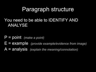 Paragraph structure
You need to be able to IDENTIFY AND
ANALYSE
P = point (make a point)
E = example (provide example/evidence from image)
A = analysis (explain the meaning/connotation)
 