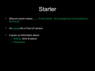 Starter
• Mise-en-scene means …….’in the frame’ ‘the arrangement of everything in
the frame’
• It’s visual info in front of camera
• It gives us information about:
– Setting (time & place)
– Characters
 