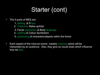Starter (cont)
• The 5 parts of MES are:
1. Setting & Props
2. Costume, Make-up/Hair
3. Facial expression & Body language
4. Lighting & Colour Symbolism
5. positioning of characters/objects within the frame
• Each aspect of the mise-en-scene creates meaning which will be
interpreted by an audience. Also, they give us visual clues which influence
how we feel.
 