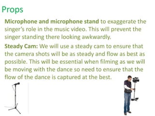 Microphone and microphone stand to exaggerate the
singer’s role in the music video. This will prevent the
singer standing there looking awkwardly.
Steady Cam: We will use a steady cam to ensure that
the camera shots will be as steady and flow as best as
possible. This will be essential when filming as we will
be moving with the dance so need to ensure that the
flow of the dance is captured at the best.
Props
 