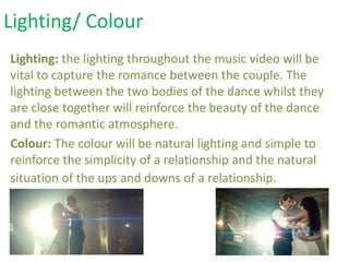 Lighting: the lighting throughout the music video will be
vital to capture the romance between the couple. The
lighting between the two bodies of the dance whilst they
are close together will reinforce the beauty of the dance
and the romantic atmosphere.
Colour: The colour will be natural lighting and simple to
reinforce the simplicity of a relationship and the natural
situation of the ups and downs of a relationship.
Lighting/ Colour
 