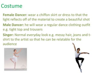 Female Dancer: wear a chiffon skirt or dress to that the
light reflects off of the material to create a beautiful shot
Male Dancer: he will wear a regular dance clothing outfit
e.g. tight top and trousers
Singer: Normal everyday look e.g. messy hair, jeans and t-
shirt to the artist so that he can be relatable for the
audience
Costume
 